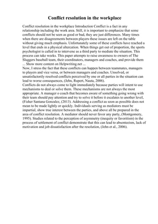 Conflict resolution in the workplace
Conflict resolution in the workplace Introduction Conflict is a fact in any
relationship including the work area. Still, it is important to emphasize that some
conflicts should not be seen as good or bad, they are just differences. Many times
when there are disagreements between players these issues are left on the table
without giving much emphasis. Unfortunately some of these conflicts have reached a
level that ends in a physical altercation. When things get out of proportion, the sports
psychologist is called in to intervene as a third party to mediate the situation. This
process can take weeks. This paper attempts to raise awareness to owners of The
Sluggers baseball team, their coordinators, managers and coaches, and provide them
... Show more content on Helpwriting.net ...
Now, I stress the fact that these conflicts can happen between teammates, managers
to players and vice versa, or between managers and coaches. Unsolved, or
unsatisfactorily resolved conflicts perceived by one or all parties in the situation can
lead to worse consequences, (Jehn, Rupert, Nauta, 2006).
Conflicts do not always come to light immediately because parties will intent to use
mechanisms to deal or solve them. These mechanisms are not always the most
appropriate. A manager o coach that becomes aware of something going wrong with
their team should pay attention and try to solve it before it escalates to another level,
(Fisher Santana Gonzalez, (2013). Addressing a conflict as soon as possible does not
mean to be made lightly or quickly. Individuals serving as mediators must be
impartial, show true interest between the parties, and above all be prepared in the
area of conflict resolution. A mediator should never favor any party, (Montgomery,
1995). Studies related to the perception of asymmetry (inequity or favoritism) in the
process of settlement of conflict demonstrate that this can lead to absenteeism, lack of
motivation and job dissatisfaction after the resolution, (Jehn et al., 2006).
 