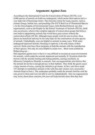 Arguments Against Zoos
According to the International Union for Conservation of Nature (IUCN), over
4,000 species of animals on Earth are endangered, which means these species have a
very high risk of becoming extinct. They become extinct for many reasons, such as
climate change, habitat loss, and poaching (The IUCN Red List of Threatened Species
). In the Encyclopedia of Environmental Issues, John Richard Schrock says that
organizations, such as the People for the Ethical Treatment of Animals (PETA), think
zoos are prisons, which is the complete opposite of conservation groups that believe
zoos help in repopulating animals that would have gone extinct without the
conservation efforts (45 48). Although many people wish for zoos to close, these
places are beneficial and may be the only hope for the continuation of some species
of animals. Undoubtedly, zoos are helpful to animals in many ways. With some
endangered speciesof animals, breeding in captivity is the only means of their
survival. Some zoos have these programs to help the animals with the reproduction
of their species. Not only are zoos helpful to create new... Show more content on
Helpwriting.net ...
One argument against zoos is that it is very difficult to recreate an exact environment
for animals, which make the animals depressed and mentally ill. Scientists think this
messes with the animals hunting and mating patterns, causing zoochosis, an
Obsessive Compulsive Disorder in animals. Anti zoo organizations also believe that
the animals do not have enough privacy in their habitats. They think the guests cause
a large amount of noise, causing the animals to go insane. In fact, zoos have made
167 attempts to reintroduce animals to the wild, but only sixteen were successful (
Animals Kept in Zoos ). The zookeepers probably made the animals familiar with the
care given to them and were not able to survive independently. Anti zoo organizations
may worry about these concerns, but zoos still help animals more than they hurt
 