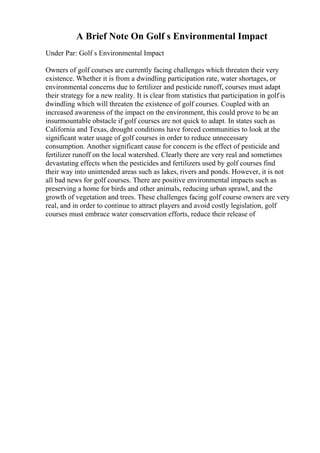 A Brief Note On Golf s Environmental Impact
Under Par: Golf s Environmental Impact
Owners of golf courses are currently facing challenges which threaten their very
existence. Whether it is from a dwindling participation rate, water shortages, or
environmental concerns due to fertilizer and pesticide runoff, courses must adapt
their strategy for a new reality. It is clear from statistics that participation in golf is
dwindling which will threaten the existence of golf courses. Coupled with an
increased awareness of the impact on the environment, this could prove to be an
insurmountable obstacle if golf courses are not quick to adapt. In states such as
California and Texas, drought conditions have forced communities to look at the
significant water usage of golf courses in order to reduce unnecessary
consumption. Another significant cause for concern is the effect of pesticide and
fertilizer runoff on the local watershed. Clearly there are very real and sometimes
devastating effects when the pesticides and fertilizers used by golf courses find
their way into unintended areas such as lakes, rivers and ponds. However, it is not
all bad news for golf courses. There are positive environmental impacts such as
preserving a home for birds and other animals, reducing urban sprawl, and the
growth of vegetation and trees. These challenges facing golf course owners are very
real, and in order to continue to attract players and avoid costly legislation, golf
courses must embrace water conservation efforts, reduce their release of
 