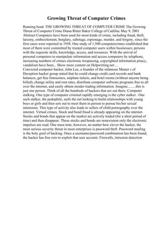 Growing Threat of Computer Crimes
Running head: THE GROWING THREAT OF COMPUTER CRIME The Growing
Threat of Computer Crime Diana Ritter Baker College of Cadillac May 9, 2001
Abstract Computers have been used for most kinds of crime, including fraud, theft,
larceny, embezzlement, burglary, sabotage, espionage, murder, and forgery, since the
first cases were reported in 1958. One study of 1,500 computercrimes established that
most of them were committed by trusted computer users within businesses; persons
with the requisite skills, knowledge, access, and resources. With the arrival of
personal computers to manipulate information and access computers by telephone,
increasing numbers of crimes electronic trespassing, copyrighted information piracy,
vandalism have been... Show more content on Helpwriting.net ...
Convicted computer hacker, John Lee, a founder of the infamous Master s of
Deception hacker group stated that he could change credit card records and bank
balances, get free limousines, airplane tickets, and hotel rooms (without anyone being
billed), change utility and rent rates, distribute computer software programs free to all
over the internet, and easily obtain insider trading information. Imagine.........this is
just one person. Think of all the hundreds of hackers that are out there. Computer
stalking. One type of computer criminal rapidly emerging is the cyber stalker . One
such stalker, the pedophile, surfs the net looking to build relationships with young
boys or girls and then sets out to meet them in person to pursue his/her sexual
intensions. This type of activity also leads to sellers of child pornography over the
internet. Virtual crimes. Stock and bond fraud is already appearing on the internet.
Stocks and bonds that appear on the market are actively traded (for a short period of
time) and then disappear. These stocks and bonds are nonexistent only the electronic
impulses are read. One must note, however, no matter how clever the hacker, the
most serious security threat in most enterprises is password theft. Password stealing
is the holy grail of hacking. Once a username/password combination has been found,
the hacker has free rein to exploit that user account. Firewalls, intrusion detection
 