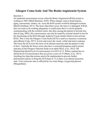 Glasgow Coma Scale And The Renin-Angiotensin System
Question 1:
An unaltered consciousness occurs when the Renin Angiotensin (RAS) system is
working at 100% (Blyth Bazarian, 2010). When changes such as head traumas,
aging, concussions, strokes, etc. occur the RAS system would be damaged overtime
(Barritt Smithard, 2011). The more often these occur, the more it is damaged. If RAS
does not seem to be working adequately it would mean that it is not be properly
communicating with the cerebral cortex, this then causing the patient to become less
alert (Craig, 2003). His consciousness can only be tested by external stimuli to test for
the functioning of the RAS (through Auditory/Visual stimuli which in turn activate
RAS). This is why the Glasgow Coma Scale (GCS) is used as a measure a conscious
state (Braine Cook, 2017). It tests and scores the visual, verbal and motor response.
The lower the GCS score the more of an altered conscious state the patient is said
to have. Typically the lower scores also have a worsened prognosis and/or poorer
outcome on the Glasgow Outcome Scale in an adult (Weir, et al., 2012). Mr
Shepard had altered level of consciousness at a GCS of 12. When a patient has no
altered level of consciousness they are given a score of 15 (Mena, et al., 2011).
Anything less than that actions need to be implemented to prevent further
deterioration and try to bring the GCS back to 15 so there is no altered conscious
state. Your conscious state is affected by two main things; oxygenand glucose
(Mergenthaler,
 