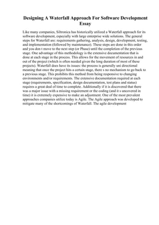 Designing A Waterfall Approach For Software Development
Essay
Like many companies, Siltronica has historically utilized a Waterfall approach for its
software development, especially with large enterprise wide solutions. The general
steps for Waterfall are: requirements gathering, analysis, design, development, testing,
and implementation (followed by maintenance). These steps are done in this order
and you don t move to the next step (or Phase) until the completion of the previous
stage. One advantage of this methodology is the extensive documentation that is
done at each stage in the process. This allows for the movement of resources in and
out of the project (which is often needed given the long duration of most of these
projects). Waterfall does have its issues: the process is generally uni directional
meaning that once the project hits a certain stage, there s no mechanism to go back to
a previous stage. This prohibits this method from being responsive to changing
environments and/or requirements. The extensive documentation required at each
stage (requirements, specification, design documentation, test plans and status)
requires a great deal of time to complete. Additionally if it is discovered that there
was a major issue with a missing requirement or the coding (and it s uncovered in
time) it is extremely expensive to make an adjustment. One of the most prevalent
approaches companies utilize today is Agile. The Agile approach was developed to
mitigate many of the shortcomings of Waterfall. The agile development
 