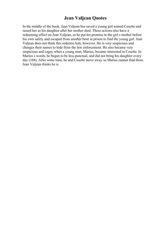 Jean Valjean Quotes
In the middle of the book, Jean Valjean has saved a young girl named Cosette and
raised her as his daughter after her mother died. These actions also have a
redeeming effect on Jean Valjean, as he put his promise to the girl s mother before
his own safety and escaped from another bout in prison to find the young girl. Jean
Valjean does not think this redeems him, however. He is very suspicious and
changes their names to hide from the law enforcement. He also became very
suspicious and cagey when a young man, Marius, became interested in Cosette. In
Marius s words, he began to be less punctual, and did not bring his daughter every
day (168). After some time, he and Cosette move away so Marius cannot find them.
Jean Valjean thinks he is
 