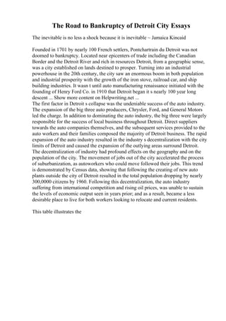 The Road to Bankruptcy of Detroit City Essays
The inevitable is no less a shock because it is inevitable ~ Jamaica Kincaid
Founded in 1701 by nearly 100 French settlers, Pontchartrain du Detroit was not
doomed to bankruptcy. Located near epicenters of trade including the Canadian
Border and the Detroit River and rich in resources Detroit, from a geographic sense,
was a city established on lands destined to prosper. Turning into an industrial
powerhouse in the 20th century, the city saw an enormous boom in both population
and industrial prosperity with the growth of the iron stove, railroad car, and ship
building industries. It wasn t until auto manufacturing renaissance initiated with the
founding of Henry Ford Co. in 1910 that Detroit began it s nearly 100 year long
descent ... Show more content on Helpwriting.net ...
The first factor in Detroit s collapse was the undeniable success of the auto industry.
The expansion of the big three auto producers, Chrysler, Ford, and General Motors
led the charge. In addition to dominating the auto industry, the big three were largely
responsible for the success of local business throughout Detroit. Direct suppliers
towards the auto companies themselves, and the subsequent services provided to the
auto workers and their families composed the majority of Detroit business. The rapid
expansion of the auto industry resulted in the industry s decentralization with the city
limits of Detroit and caused the expansion of the outlying areas surround Detroit.
The decentralization of industry had profound effects on the geography and on the
population of the city. The movement of jobs out of the city accelerated the process
of suburbanization, as autoworkers who could move followed their jobs. This trend
is demonstrated by Census data, showing that following the creating of new auto
plants outside the city of Detroit resulted in the total population dropping by nearly
300,0000 citizens by 1960. Following this decentralization, the auto industry
suffering from international competition and rising oil prices, was unable to sustain
the levels of economic output seen in years prior; and as a result, became a less
desirable place to live for both workers looking to relocate and current residents.
This table illustrates the
 