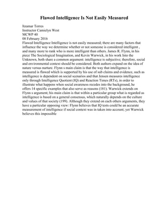 Flawed Intelligence Is Not Easily Measured
Itzamar Torres
Instructor Camielyn West
MCWP 40
08 February 2016
Flawed Intelligence Intelligence is not easily measured; there are many factors that
influence the way we determine whether or not someone is considered intelligent ,
and many more to rank who is more intelligent than others. James R. Flynn, in his
piece The Sociological Imagination, and Kevin Warwick, in his work Into the
Unknown, both share a common argument: intelligence is subjective; therefore, social
and environmental context should be considered. Both authors expand on the idea of
nature versus nurture. Flynn s main claim is that the way that intelligence is
measured is flawed which is supported by his use of sub claims and evidence, such as
intelligence is dependent on social scenarios and that Jensen measures intelligence
only through Intelligence Quotient (IQ) and Reaction Times (RTs), in order to
illustrate what happens when social awareness recedes into the background, he
offers 14 specific examples that also serve as reasons (181). Warwick extends on
Flynn s argument; his main claim is that within a particular group what is regarded as
intelligence is based on a general consensus, which naturally depends on the culture
and values of that society (199). Although they extend on each others arguments, they
have a particular opposing view: Flynn believes that IQ tests could be an accurate
measurement of intelligence if social context was in taken into account; yet Warwick
believes this impossible
 