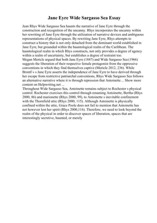 Jane Eyre Wide Sargasso Sea Essay
Jean Rhys Wide Sargasso Sea haunts the narrative of Jane Eyre through the
construction and recognition of the uncanny. Rhys incorporates the uncanny within
her rewriting of Jane Eyre through the utilization of narrative devices and ambiguous
representations of physical spaces. By rewriting Jane Eyre, Rhys attempts to
construct a history that is not only detached from the dominant world established in
Jane Eyre, but grounded within the hauntological realm of the Caribbean. The
hauntological realm in which Rhys constructs, not only provides a degree of agency
within a realm of uncertainty, but establishes a degree of restraint too.
Megan Mericle argued that both Jane Eyre (1847) and Wide Sargasso Sea (1966)
suggests the liberation of their respective female protagonist from the oppressive
conventions in which they find themselves captive (Mericle 2012, 236). While
BrontГ« s Jane Eyre asserts the independence of Jane Eyre to have derived through
her escape from restrictive patriarchal conventions, Rhys Wide Sargasso Sea follows
an alternative narrative where it is through repression that Antoinette ... Show more
content on Helpwriting.net ...
Throughout Wide Sargasso Sea, Antoinette remains subject to Rochester s physical
control. Rochester exercises this control through renaming Antoinette, Bertha (Rhys
2000, 86) and marionette (Rhys 2000, 99), to Antoinette s inevitable confinement
with the Thornfield attic (Rhys 2000, 115). Although Antoinette is physically
confined within the attic, Grace Poole does not fail to mention that Antoinette has
not however lost her spirit (Rhys 2000,116). Therefore, we need to look beyond the
realm of the physical in order to discover spaces of liberation, spaces that are
interestingly secretive, haunted, or merely
 