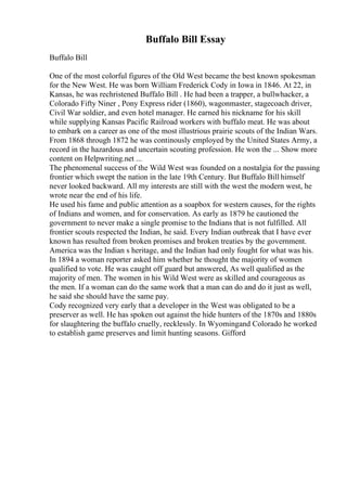 Buffalo Bill Essay
Buffalo Bill
One of the most colorful figures of the Old West became the best known spokesman
for the New West. He was born William Frederick Cody in Iowa in 1846. At 22, in
Kansas, he was rechristened Buffalo Bill . He had been a trapper, a bullwhacker, a
Colorado Fifty Niner , Pony Express rider (1860), wagonmaster, stagecoach driver,
Civil War soldier, and even hotel manager. He earned his nickname for his skill
while supplying Kansas Pacific Railroad workers with buffalo meat. He was about
to embark on a career as one of the most illustrious prairie scouts of the Indian Wars.
From 1868 through 1872 he was continously employed by the United States Army, a
record in the hazardous and uncertain scouting profession. He won the ... Show more
content on Helpwriting.net ...
The phenomenal success of the Wild West was founded on a nostalgia for the passing
frontier which swept the nation in the late 19th Century. But Buffalo Bill himself
never looked backward. All my interests are still with the west the modern west, he
wrote near the end of his life.
He used his fame and public attention as a soapbox for western causes, for the rights
of Indians and women, and for conservation. As early as 1879 he cautioned the
government to never make a single promise to the Indians that is not fulfilled. All
frontier scouts respected the Indian, he said. Every Indian outbreak that I have ever
known has resulted from broken promises and broken treaties by the government.
America was the Indian s heritage, and the Indian had only fought for what was his.
In 1894 a woman reporter asked him whether he thought the majority of women
qualified to vote. He was caught off guard but answered, As well qualified as the
majority of men. The women in his Wild West were as skilled and courageous as
the men. If a woman can do the same work that a man can do and do it just as well,
he said she should have the same pay.
Cody recognized very early that a developer in the West was obligated to be a
preserver as well. He has spoken out against the hide hunters of the 1870s and 1880s
for slaughtering the buffalo cruelly, recklessly. In Wyomingand Colorado he worked
to establish game preserves and limit hunting seasons. Gifford
 