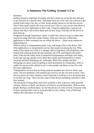 A Summary On Getting Around A Car
Summary
Getting around is important for people who have plans set out for the day and have
to get someone at a specific time. And today there are a few ways for a person to get
around want using a car, bus, or train. Some people choose to use the taxi service
Uber if they need a quick ride or are out of a car. Uber is a taxi service that allows a
person to use their application to hail a ride. Using the application, a person can
choose who they want to drive them and see how long it will take for the driver to
pick them up.
Compared to people using buses, trains, or older taxi services to get to where they
need to be using Uber has a better chance. Uber uses real time within their
application so their customers can see where the driver ... Show more content on
Helpwriting.net ...
When it comes to transportation quick, easy, and cheap, Uber is the choice. The
Uber application is a transportation service that stands out among the rest. What
makes Uber stands out is that it is cheaper, able to help those with disabilities, has
helped with reducing drunk driving incidents, has GPS, and helped with amber
alters. Uber has the safety what is needed for transportation and helps with safety.
In this day and age, people worry about their safety and transportation is where
someone and their belongings are vulnerable. With Uber, people and their
belongings are more secure in getting to their destination at a cheap price. Uber is
usable for anyone with a phone to use is some people top choice to use for a ride.
Previous Approaches
Transportation services that are being used are standard taxi services, buses, and
trains. The two problems with common taxi services are the cost and security. Taxi
services prices are more expensive and if someone is looking to save up money that
is not that way to go. There are also cases of taxi drivers assaulting customers, often
lone women.
The downside of using buses and trains would be a lack of privacy, little personal
security, chances of theft, and chances of racial or sexual harassment. With so many
people sharing a confined space, no one has privacy on a bus or train. If anyone want
to harm someone then a bus or train provides an easy setting. A lot of theft and
robbery also take place on moving
 