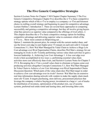 The Five Generic Competitive Strategies
Section 6 Lecture Notes for Chapter 5 369 Chapter Chapter Summary 5 The Five
Generic Competitive Strategies Chapter Five describes the п¬Ѓve basic competitive
strategy options which of the п¬Ѓve to employ is a company s п¬Ѓrst and foremost
choice in crafting overall strategy and beginning its quest for competitive advantage.
Lecture Outline I. Introduction 1. There are several basic approaches to competing
successfully and gaining a competitive advantage, but they all involve giving buyers
what they perceive as superior value compared to the offerings of rival sellers. 2.
This chapter describes the п¬Ѓve basic competitive strategy option for building
competitive advantage and delivering superior value to customers which of the
п¬Ѓve to... Show more content on Helpwriting.net ...
Option 2: maintain the present price, be content with the current market share, and
use the lower cost edge to earn higher proп¬Ѓt margin on each unit sold 4. Concept
Connections 5.1, How Wal Mart Managed Its Value Chain to Achieve a Huge Low
Cost advantage over Rival Supermarket Chains, describes Wal Mart s strategy for out
managing its rivals in efп¬Ѓciently performing various value chain activities to gain a
lowcost leadership. A. Achieving Low Cost Advantage 1. A low cost edge over
rivals is best accomplished in two ways: a. performing essential value chain
activities more cost effectively than rivals, and Section 6 Lecture Notes for Chapter 5
371 b. Revamping the п¬Ѓrm s overall value chain to eliminate or bypass some cost
producing activities altogether Concepts Connections 5.1, How Wal Mart Managed
Its Value Chain to Achieve a Low Cost Advantage over Rival Supermarket Chains
Discussion Question: Which parts of the value chain does Wal Mart target in order
to achieve a low cost advantage over its rivals? Answer: Wal Mart has an extensive
real time information sharing network with vendors to make the supply chain much
more efп¬Ѓcient. It targets purchasing, store delivery, procurement practices that
leverage the company s relative buying power, investment in a large п¬‚eet of trucks
for distribution of inventory, optimization of the product mix, use of security
systems, preferred real estate rental and leasing rates, and lowering labor costs.
 