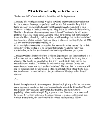 What Is Otranto A Dynamic Character
The Divided Self : Characterization, Identities, and the Supernatural
A cursory first reading of Horace Walpole s Otranto might yield an impression that
its characters are thoroughly superficial, shallow, and flat, almost to the point of
being laughably so. A single character mold seems to have been applied to each
character: Manfred is the incestuous tyrant, Hippolita is the helplessly devoted wife,
Matilda is the picture of tenderness and duty (38), and Theodore is the chivalrous
protector of delicate young ladies. As some critics have pointed out, each character
is described heavy handedly, and the author provides no keys into the inner minds of
the characters, relying instead of outward displays of excess emotion (Sedgwick 131).
... Show more content on Helpwriting.net ...
Given the eighteenth century expectation that women depended excessively on their
sensibility for knowledge, it is no surprise that Isabella rejects the reality that
confronts her, as she has been indoctrinated to disregard her own perceptions.
Although Otranto s characters reflect the social expectations that surround them, it is
still an overstatement to claim that these characters are dynamic in the way that a
character like Hamlet is. Nonetheless, it is overly simplistic to claim merely that
these characters are flat. To account for this middle way, between flatness and
dynamism, perhaps a new term needs to be coined? The term that I propose, and will
use for the duration of my discussion is ideologically reflective. I take this to mean
that the characters are embodiments of expectations and ideology, rather than of
realism.
~*~
Part of the explanation for the emergence of these ideologically reflective characters
that are neither dynamic nor flat is perhaps tied to the idea of the divided self the self
that lacks an individual, self determined, fixed identity and exists without
psychological or emotional depth. My argument is that Otranto s characters can all
be seen as divided selves because their identities are contingent and imposed from
without. Furthermore, the characters can be seen as having surface without
 