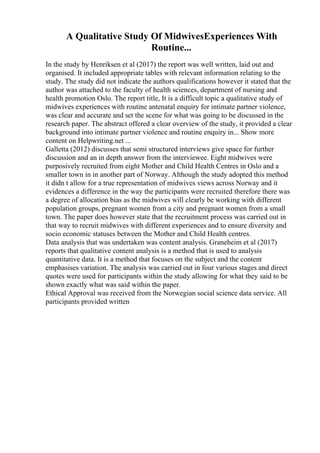 A Qualitative Study Of MidwivesExperiences With
Routine...
In the study by Henriksen et al (2017) the report was well written, laid out and
organised. It included appropriate tables with relevant information relating to the
study. The study did not indicate the authors qualifications however it stated that the
author was attached to the faculty of health sciences, department of nursing and
health promotion Oslo. The report title, It is a difficult topic a qualitative study of
midwives experiences with routine antenatal enquiry for intimate partner violence,
was clear and accurate and set the scene for what was going to be discussed in the
research paper. The abstract offered a clear overview of the study, it provided a clear
background into intimate partner violence and routine enquiry in... Show more
content on Helpwriting.net ...
Galletta (2012) discusses that semi structured interviews give space for further
discussion and an in depth answer from the interviewee. Eight midwives were
purposively recruited from eight Mother and Child Health Centres in Oslo and a
smaller town in in another part of Norway. Although the study adopted this method
it didn t allow for a true representation of midwives views across Norway and it
evidences a difference in the way the participants were recruited therefore there was
a degree of allocation bias as the midwives will clearly be working with different
population groups, pregnant women from a city and pregnant women from a small
town. The paper does however state that the recruitment process was carried out in
that way to recruit midwives with different experiences and to ensure diversity and
socio economic statuses between the Mother and Child Health centres.
Data analysis that was undertaken was content analysis. Graneheim et al (2017)
reports that qualitative content analysis is a method that is used to analysis
quantitative data. It is a method that focuses on the subject and the content
emphasises variation. The analysis was carried out in four various stages and direct
quotes were used for participants within the study allowing for what they said to be
shown exactly what was said within the paper.
Ethical Approval was received from the Norwegian social science data service. All
participants provided written
 