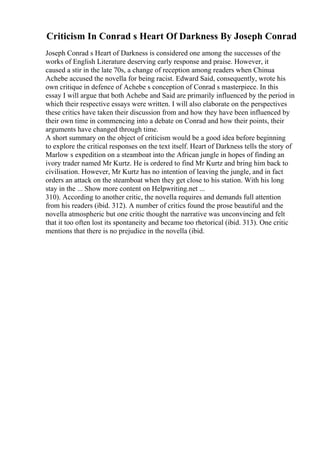 Criticism In Conrad s Heart Of Darkness By Joseph Conrad
Joseph Conrad s Heart of Darkness is considered one among the successes of the
works of English Literature deserving early response and praise. However, it
caused a stir in the late 70s, a change of reception among readers when Chinua
Achebe accused the novella for being racist. Edward Said, consequently, wrote his
own critique in defence of Achebe s conception of Conrad s masterpiece. In this
essay I will argue that both Achebe and Said are primarily influenced by the period in
which their respective essays were written. I will also elaborate on the perspectives
these critics have taken their discussion from and how they have been influenced by
their own time in commencing into a debate on Conrad and how their points, their
arguments have changed through time.
A short summary on the object of criticism would be a good idea before beginning
to explore the critical responses on the text itself. Heart of Darkness tells the story of
Marlow s expedition on a steamboat into the African jungle in hopes of finding an
ivory trader named Mr Kurtz. He is ordered to find Mr Kurtz and bring him back to
civilisation. However, Mr Kurtz has no intention of leaving the jungle, and in fact
orders an attack on the steamboat when they get close to his station. With his long
stay in the ... Show more content on Helpwriting.net ...
310). According to another critic, the novella requires and demands full attention
from his readers (ibid. 312). A number of critics found the prose beautiful and the
novella atmospheric but one critic thought the narrative was unconvincing and felt
that it too often lost its spontaneity and became too rhetorical (ibid. 313). One critic
mentions that there is no prejudice in the novella (ibid.
 