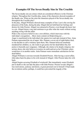 Examples Of The Seven Deadly Sins In The Crucible
The Seven deadly sins are crimes which are considered offensive in the Christian
religion. Throughout the Crucible play, many of the characters showed examples of
the deadly sins. What are the roles the characters played of the Seven deadly sins
throughout the Crucible play?
In the play, Abigail Williams showed many examples of lust. Lust is the craving for
pleasures of the body, during the play Abigail did not hold back her feelings and
desires for John Proctor. Abigail was attracted to Proctor, even though she knew lust
is a sin. Abigail doesn t care and continues to go after what she wants without seeing
anything wrong with the affair.
Pride is the excessive belief in one s own abilities, which intervenes with the
individual s recognition ... Show more content on Helpwriting.net ...
Anger is manifested in the individual who spurns love and opts instead of fury. Anne
Putnam represented the sin of anger, Mrs. Putnam s seven out of eight babies died,
so she decides to call a witchery upon them. Mrs. Putnam believed somebody
murdered her children, so, she wants to get justice for her dead babies but, her
justice is basically just vengeance. Although, she claims to be deeply religious, her
actions shows she only believes in justice on earth and not as her Christian values
would have it in another realm. Anne Putman wants immediate satisfaction for her
dead babies.
Abigail Williams is envious towards Elizabeth Proctor. After having a secret affair,
John takes back his place to his wife instead of Abigail. After Proctor takes his wife
back,
Abigail begins accusing Elizabeth of witchcraft. She immediately wants Elizabeth
put to death so she can take the place with John Proctor. Proctor reveals Abigail s
true motivations, jealousy and desire, at great personal cost to himself. If had made
the revelation earlier, perhaps, it could have prevented the tragedy of the
 