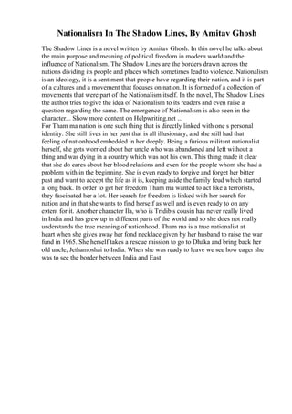 Nationalism In The Shadow Lines, By Amitav Ghosh
The Shadow Lines is a novel written by Amitav Ghosh. In this novel he talks about
the main purpose and meaning of political freedom in modern world and the
influence of Nationalism. The Shadow Lines are the borders drawn across the
nations dividing its people and places which sometimes lead to violence. Nationalism
is an ideology, it is a sentiment that people have regarding their nation, and it is part
of a cultures and a movement that focuses on nation. It is formed of a collection of
movements that were part of the Nationalism itself. In the novel, The Shadow Lines
the author tries to give the idea of Nationalism to its readers and even raise a
question regarding the same. The emergence of Nationalism is also seen in the
character... Show more content on Helpwriting.net ...
For Tham ma nation is one such thing that is directly linked with one s personal
identity. She still lives in her past that is all illusionary, and she still had that
feeling of nationhood embedded in her deeply. Being a furious militant nationalist
herself, she gets worried about her uncle who was abandoned and left without a
thing and was dying in a country which was not his own. This thing made it clear
that she do cares about her blood relations and even for the people whom she had a
problem with in the beginning. She is even ready to forgive and forget her bitter
past and want to accept the life as it is, keeping aside the family feud which started
a long back. In order to get her freedom Tham ma wanted to act like a terrorists,
they fascinated her a lot. Her search for freedom is linked with her search for
nation and in that she wants to find herself as well and is even ready to on any
extent for it. Another character Ila, who is Tridib s cousin has never really lived
in India and has grew up in different parts of the world and so she does not really
understands the true meaning of nationhood. Tham ma is a true nationalist at
heart when she gives away her fond necklace given by her husband to raise the war
fund in 1965. She herself takes a rescue mission to go to Dhaka and bring back her
old uncle, Jethamoshai to India. When she was ready to leave we see how eager she
was to see the border between India and East
 