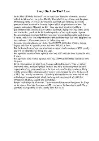 Essay On Auto Theft Law
In the State of NJ the auto theft law are very clear. Someone who steals a motor
vehicle in NJ is often charged as Theft by Unlawful Taking of Moveable Property.
Depending on the severity of the situation, auto theft can be from a disorderly
persons offense to crimes in the third degree which has punishment of up to five
years in state prison Although we don t have any strict laws there will be a
punishment when someone is convicted of auto theft. Being convicted of this crime
can lead to fine, penalties for theft and suspension of driving for up to 10 years.
In a criminal case about car theft there are many circumstandes on the legal defense.
Consent, mistake of fact and permanent deprivation are ways that some people use as
there defense ... Show more content on Helpwriting.net ...
Someone stealing a luxury car (higher than $80,000) commits a crime of the 3rd
degree and faces 3 5 years in prison and up to $15,000 in fines.
For the first offense of a person who steals a motor vehicle must pay a $500 penalty
and will lose there license for up to a year.
For a persons second offense a person must pay $750 and lose there license for up to
2 years.
For a persons third offense a person must pay $1,000 and lose thee license for up to
10 years.
In NJ crimes are not set apart from felonies and misdemeanors. They are called
indictable crims, disorderly person offenses and petty disorderly person offenses.
A petty disorderly persons offense is the least serious of the three and most likely
will be sentenced to a short amount of time in jail which can be up to 30 days with
a $500 fine (usually harassment). Disorderly person offenses are more serious and
will also get sentenced to jail which can be up to 6 months with a $1000 fine
(procession of drugs, assault, and shoplifting).
People steal things for all reasons. The two most clear reasons though are for drugs
or for money. Cars like American or GM vehicles are the favorites to steal. These
car thefts take apart the car and sell the parts that are in
 
