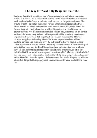 The Way Of Wealth By Benjamin Franklin
Benjamin Franklin is considered one of the most realistic and wisest men in the
history of America. He is known for his stand on the necessity for the individual to
work hard and to be frugal in order to reach success. In the presented essay, The
Way to Wealth , he makes mention of various aphorisms and pieces of advice
which express his views and opinions about morals, ethics, life, taxes, debts, etc.
Among those pieces of advice that he offers his audience, we find the phrase
employ thy time well if thou meanest to gain leisure; and, since thou art not sure of
a minute, throw not away an hour. Although much of his work is devoted to the
importance of industry and of frugality, here Franklin discusses the difference
between being lazy and having leisure. He places emphasis on how without
working hard and in a conscious way, the individual will never be able to have
time for pastimes or leisure. Instead of viewing laziness and fun as the ultimate goal
an individual must aim for, Franklin advices about using the time in a profitable
way. To him, labor brings more comfort than idleness or laziness, as when the
individual is idle or bored, he manages to commit mischief. Moreover, it is his belief
that one cannot just be in a useless position the whole time, lest poverty and necessity
strike. Therefore, Franklin argues, it is important to find useful things to do with one
s time, but things that bring enjoyment, in order for one to work hard at them. Once
the
 