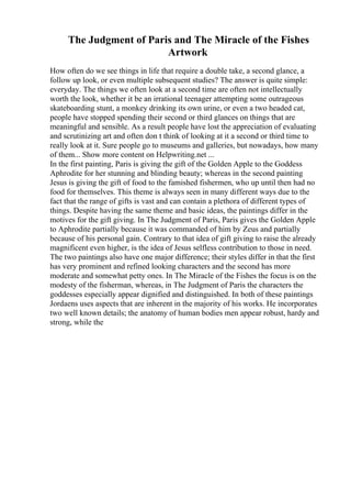 The Judgment of Paris and The Miracle of the Fishes
Artwork
How often do we see things in life that require a double take, a second glance, a
follow up look, or even multiple subsequent studies? The answer is quite simple:
everyday. The things we often look at a second time are often not intellectually
worth the look, whether it be an irrational teenager attempting some outrageous
skateboarding stunt, a monkey drinking its own urine, or even a two headed cat,
people have stopped spending their second or third glances on things that are
meaningful and sensible. As a result people have lost the appreciation of evaluating
and scrutinizing art and often don t think of looking at it a second or third time to
really look at it. Sure people go to museums and galleries, but nowadays, how many
of them... Show more content on Helpwriting.net ...
In the first painting, Paris is giving the gift of the Golden Apple to the Goddess
Aphrodite for her stunning and blinding beauty; whereas in the second painting
Jesus is giving the gift of food to the famished fishermen, who up until then had no
food for themselves. This theme is always seen in many different ways due to the
fact that the range of gifts is vast and can contain a plethora of different types of
things. Despite having the same theme and basic ideas, the paintings differ in the
motives for the gift giving. In The Judgment of Paris, Paris gives the Golden Apple
to Aphrodite partially because it was commanded of him by Zeus and partially
because of his personal gain. Contrary to that idea of gift giving to raise the already
magnificent even higher, is the idea of Jesus selfless contribution to those in need.
The two paintings also have one major difference; their styles differ in that the first
has very prominent and refined looking characters and the second has more
moderate and somewhat petty ones. In The Miracle of the Fishes the focus is on the
modesty of the fisherman, whereas, in The Judgment of Paris the characters the
goddesses especially appear dignified and distinguished. In both of these paintings
Jordaens uses aspects that are inherent in the majority of his works. He incorporates
two well known details; the anatomy of human bodies men appear robust, hardy and
strong, while the
 