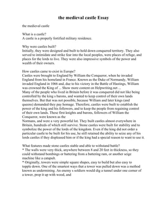 the medieval castle Essay
the medieval castle
What is a castle?
A castle is a properly fortified military residence.
Why were castles built?
Initially, they were designed and built to hold down conquered territory. They also
served to intimidate and strike fear into the local peoples, were places of refuge, and
places for the lords to live. They were also impressive symbols of the power and
wealth of their owners.
How castles came to exist in Europe?
Castles were brought to England by William the Conqueror, when he invaded
England from his homeland in France. Known as the Duke of Normandy, William
invaded England in 1066 and, due to his victory in the Battle of Hastings, William
was crowned the King of ... Show more content on Helpwriting.net ...
Many of the people who lived in Britain before it was conquered did not like being
controlled by the king s barons, and wanted to keep control of their own lands
themselves. But that was not possible, because William and later kings (and
queens) demanded they pay homage. Therefore, castles were built to establish the
power of the king and his followers, and to keep the people from regaining control
of their own lands. These first knights and barons, followers of William the
Conqueror, were known as the
Normans, and were a very powerful lot. They built castles almost everywhere in
Britain, hundreds of which still survive. Stone castles were built for stability and to
symbolize the power of the lords of the kingdom. Even if the king did not order a
particular castle to be built for his use, he still retained the ability to seize any of his
lords castles if they displeased him or if the king had a special reason to want to use it.
What features made stone castles stable and able to withstand battle?
* The walls were very thick, anywhere between 8 and 20 feet in thickness, so they
could withstand bombings or battering from a battering ram, or another seige
machine like a catapult.
* Originally, towers were simple square shapes, easy to build but also easy to
topple down. One of the smartest ways that a tower was pulled down was a method
known as undermining. An enemy s soldiers would dig a tunnel under one corner of
a tower, prop it up with wood, and
 