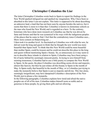 Christopher Columbus the Liar
The letter Christopher Columbus wrote back to Spain to report his findings in the
New World sparked intrigued me and sparked my imagination. Why I have been so
absorbed in this letter I can not explain. This letter is supposed to be about describing
an unknown land, a land that has not been seen by anyone besides the natives, but it
seems that there is more to it than that. Columbus is known in elementary schools as
the man who found the New World, and is regarded as a hero. To the contrary,
historians who have done more research on Columbus say that he was driven by
fame and fortune and that he was tyrannical in his ways with the indigenous peoples
of the places that he came to find. I feel that the contradictory tones Columbus uses...
Show more content on Helpwriting.net ...
I then took it to another level. As fascinated as Columbus was with what he saw, he
did not want the king and queen to think that he thought the new world was more
beautiful than Spain itself. To think that this New World could be more beautiful
than mother Spain, could be treason and he could not describe this place to the king
and queen without mentioning Spain s beauty. So, as unnecessary as it may seem to
me to describe these islands in relation to Spain, Columbus may have been using a
bit of tactic behind his seemingly innocent poetry. In trying to save himself from
seeming treasonous, Columbus had to use a little poetry to compare the New World
to Spain. In the quote, the place Columbus was describing seems divine and majestic,
almost like heaven, but then he just relates all this beauty to Spain in the month of
May. Is Spain really that beautiful in the month of May, or is Columbus just trying to
make the monarchs believe that Spain is just as majestic and divine. This line alone,
seemingly insignificant, may have dampened Columbus s description of the New
World, just to please a few monarchs.
In the following paragraphs, Columbus explains how timid and afraid the native
peoples are of all of his men. Columbus makes himself seem so noble and so
generous to these people, by giving them gifts and not allowing
 