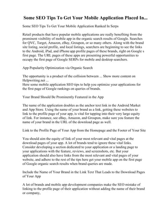 Some SEO Tips To Get Your Mobile Application Placed In...
Some SEO Tips To Get Your Mobile Application Ranked In Serps
Retail products that have popular mobile applications are really benefiting from the
prominent visibility of mobile app in the organic search results of Google. Searches
for QVC, Target, Amazon, eBay, Groupon, or so many others. Along with the brand
site listing, social profile, and local listings, searchers are beginning to see the links
to the Android, iPad, and iPhone app profile pages of these brands, right on Google s
first page. The URL pages of these apps are presenting powerful opportunities to
occupy the first page of Google SERPs for mobile and desktop searchers.
App Popularity Optimization via Organic Search
The opportunity is a product of the collision between ... Show more content on
Helpwriting.net ...
Here some mobile application SEO tips to help you optimize your applications for
the first page of Google rankings on queries of brands.
Your Brand Should Be Prominently Featured in the App
The name of the application doubles as the anchor text link in the Android Market
and App Store. Using the name of your brand as a link, getting these websites to
link to the profile page of your app, is vital for tapping into their very large equity
of link. For instance, see eBay, Amazon, and Groupon, make sure you feature the
name of your brand in the URL of the download page as well.
Link to the Profile Page of Your App from the Homepage and the Footer of Your Site
You should aim the equity of link of your most relevant and vital pages at the
download pages of your app. A lot of brands tend to ignore these vital links.
Consider developing a section dedicated to your application or a landing page to
your applications with the feature, reviews, and screenshots, etc. But your
application should also have links from the most relevant and vital pages of your
website, and adhere to the rest of the tips here get your mobile app on the first page
of Google organic search results when brand queries are made.
Include the Name of Your Brand in the Link Text That Leads to the Download Pages
of Your App
A lot of brands and mobile app development companies make the SEO mistake of
linking to the profile page of their application without adding the name of their brand
or company,
 