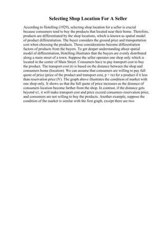 Selecting Shop Location For A Seller
According to Hotelling (1929), selecting shop location for a seller is crucial
because consumers tend to buy the products that located near their home. Therefore,
products are differentiated by the shop locations, which is known as spatial model
of product differentiation. The buyer considers the ground price and transportation
cost when choosing the products. Those considerations become differentiation
factors of products from the buyers. To get deeper understanding about spatial
model of differentiation, Hotelling illustrates that the buyers are evenly distributed
along a main street of a town. Suppose the seller operates one shop only which is
located in the center of Main Street. Consumers have to pay transport cost to buy
the product. The transport cost (t) is based on the distance between the shop and
consumers home (location). We can assume that consumers are willing to pay full
quote of price (price of the product and transport cost, p + tx) for a product if it less
than reservation price (V). The graph above illustrates the condition of market with
one shop only. It shows us that the full quote of price increases as the distance of
consumers location become farther from the shop. In contrast, if the distance gets
beyond x1, it will make transport cost and price exceed consumers reservation price,
and consumers are not willing to buy the products. Another example, suppose the
condition of the market is similar with the first graph, except there are two
 