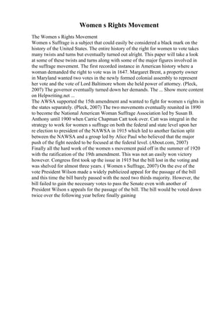 Women s Rights Movement
The Women s Rights Movement
Women s Suffrage is a subject that could easily be considered a black mark on the
history of the United States. The entire history of the right for women to vote takes
many twists and turns but eventually turned out alright. This paper will take a look
at some of these twists and turns along with some of the major figures involved in
the suffrage movement. The first recorded instance in American history where a
woman demanded the right to vote was in 1647. Margaret Brent, a property owner
in Maryland wanted two votes in the newly formed colonial assembly to represent
her vote and the vote of Lord Baltimore whom she held power of attorney. (Pleck,
2007) The governor eventually turned down her demands. The ... Show more content
on Helpwriting.net ...
The AWSA supported the 15th amendment and wanted to fight for women s rights in
the states separately. (Pleck, 2007) The two movements eventually reunited in 1890
to become the National American Woman Suffrage Association led by Susan B.
Anthony until 1900 when Carrie Chapman Catt took over. Catt was integral in the
strategy to work for women s suffrage on both the federal and state level upon her
re election to president of the NAWSA in 1915 which led to another faction split
between the NAWSA and a group led by Alice Paul who believed that the major
push of the fight needed to be focused at the federal level. (About.com, 2007)
Finally all the hard work of the women s movement paid off in the summer of 1920
with the ratification of the 19th amendment. This was not an easily won victory
however. Congress first took up the issue in 1915 but the bill lost in the voting and
was shelved for almost three years. ( Women s Suffrage, 2007) On the eve of the
vote President Wilson made a widely publicized appeal for the passage of the bill
and this time the bill barely passed with the need two thirds majority. However, the
bill failed to gain the necessary votes to pass the Senate even with another of
President Wilson s appeals for the passage of the bill. The bill would be voted down
twice over the following year before finally gaining
 