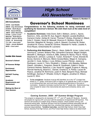 High School
                                                AIG Newsletter
February 2008                                                                                Volume 2, Number 2

AIG Consultants:
                                Governor’s School Nominees
SVHS - Gail Riddle
DBHS - Kay Strickland   Congratulations to the following students for being nominated and
EESHS – Ruth Bryan      qualifying for Governor's School. We wish them luck at the state level of
PFHS - Susan Brady      competition!
JBHS - Ellen Shumate
                            Academic Nominees: India Grant, Seth I. Mattson, Jamie L. Apone,
GCHS – Lynne Lewis
                            Keanna L. Artis, Jennifer M. Aue, Egypt E. Baskett, Lavaida Bradford,
MHCHS – Ruth Bryan
                            Cameron Carter, Ashlea M. Carver, Thomas P. Dickey, Khamilah A. Dillard,
RRCHS – Sherree Mckoy
CFHS – N. Armstrong         India C. Graden, Sarah M. Maxwell, Shannon E. McKeon, Elena M.
71st HS – Lisa Laird        Sanchez, Maeghan M. Sevigny, Lydia A. Stewart, Courtney M. Stoker,
TSHS – Jessie McNeill       Jonathan M. Franco, Gerald M. Gordner, Rebekah N. Harter, Lissette A.
WHS – Lisa Laird            Knox-Reyes, Gretzchaiska M. Laureano
                            Performing Arts Nominees: Diana L. Akers, Kellie M. Jones, Lukas Lamb,
                            Veronica E. Lemere, Brittany Pike, Samantha Carranza, Megan Hodges,
                            Meredith C. McKague, Victoria A. Mills, Zaikeya N. Morris, Paul S. Hovey,
Inside this Issue:          Stephanie B. Johnson, Lyndsay E. Tucker, Amanda P. Turner, Brandie M.
                            Bunce, Dominic A. Mercurio, Melvin Acosta-Matos, Megan E. Campany,
Governor's School           Jennifer C. Cook, Ashley J. Love, Brittany Lauren Pittman, Jessica A.
                            Rodriguez, Lauren V. Terry, Elizabeth L. Watson, John Beasley, Melissa
AP Summer Bridge
                            Clason, Johnalee L. Ferguson, Derek M. Goodheart, Caleb A. Harris,
                            Cameron Holmes, Rebecca J. Lee, Karah M. Leggett, Eugene A. Maung,
Enrichment
                            Hannah Namkung, Brianna L. Osinski, Charles D. A. Parker, Lauren M.
Opportunities
                            Pearce, Jonathan M. Richmond, Justin H. Reid, Benjamin Russ, Michael
                            Schillinger, Zachary P. Wheeler, Emily K. Wiggins, Jonathan D. Wilson,
SAT/ACT Testing
Dates                       Lauren E. Winn
                            •   To be considered - Students must be AIG identified, be in the 10th (Limited Arts
Academic
                                Areas) or 11th grade, must have a 92% or higher on an aptitude test, a 92% or higher
Requirements and
                                on an achievement test, and must have outstanding performance in the area of
Advisement
                                nomination. Academic nominees must be from the 11th grade only. Sophomores may
                                only compete for slots in the instrumental arts (band and orchestra), dance, and
Making the Most of              chorus.
Your Summer



                                Coming Summer, 2008 - AP Summer Bridge Program
                        This program is designed for all interested 10th, 11th, and 12th grade AP Students. Students
                        will prepare for rigorous AP curriculum with the assistance of experienced AP teachers. This
                        seminar will include an in-depth study of literary analysis, critical problem solving, and
                        advanced writing skills. Students will learn how the increased workload associated with AP
                        courses requires them to manage their time, prioritize their options, and organize their
                        personal responsibilities. Tentative host sites: Jack Britt High School, South View High
                        School, Seventy-First High School, and Pine Forest High School. Dates to be determined!
 