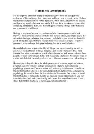 Humanistic Assumptions
My assumptions of human nature and behavior derive from my own personal
evaluation of life and things that I have seen and have come encounter with. I believe
that human nature influences certain behaviors. When I think about how my cousins
and I grew up together but now lead totally different lives, it makes me assume that
something happened to them, that did not happen with my siblings and I that cause
our behaviors to be different.
Biology is important because it explains why behaviors are present or the lack
thereof. I believe that instinctual attributes that humans obtain, are largely due to the
animalistic heritage embedded into humans. I truly believe that people are basically
good. Things that occur to them, changes their behaviors and thoughts (cognitive
processes) to then change their good to better, bad, or neutral behaviors.
Human behavior can be determined by all things, past events, training, as well as
genetics. I believe that all of things can play a part in one s behavior. It has been
founded that some behaviors are genetically embedded, as well as that trainings from
parents, or other superiors can dictate and change one s behavior. As humans begin to
mature and find their own independence, we ... Show more content on Helpwriting.net
...
Humans psychologist looks at the whole person; their behavior, cognitive process,
potential, subjective reality, and self actualization. I believe that humanistic
psychology promotes self awareness that will ultimately help humans. It combines
the most influential schools of thoughts, functionalism, behaviorism, and cognitive
psychology. In an article from the Association for Humanistic Psychology, it stated
that the benefits of humanistic therapy are having a crucial opportunity to lead our
troubled culture back to its own healthy path. More than any other therapy. It also
states that freedom to choose is maximized, validating human s
 