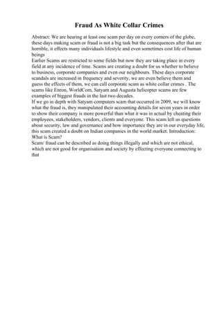 Fraud As White Collar Crimes
Abstract: We are hearing at least one scam per day on every corners of the globe,
these days making scam or fraud is not a big task but the consequences after that are
horrible, it effects many individuals lifestyle and even sometimes cost life of human
beings
Earlier Scams are restricted to some fields but now they are taking place in every
field at any incidence of time. Scams are creating a doubt for us whether to believe
to business, corporate companies and even our neighbours. These days corporate
scandals are increased in frequency and severity, we are even believe them and
guess the effects of them, we can call corporate scam as white collar crimes . The
scams like Enron, WorldCom, Satyam and Augusta helicopter scams are few
examples of biggest frauds in the last two decades.
If we go in depth with Satyam computers scam that occurred in 2009, we will know
what the fraud is, they manipulated their accounting details for seven years in order
to show their company is more powerful than what it was in actual by cheating their
employees, stakeholders, vendors, clients and everyone. This scam left us questions
about security, law and governance and how importance they are in our everyday life,
this scam created a doubt on Indian companies in the world market. Introduction:
What is Scam?
Scam/ fraud can be described as doing things illegally and which are not ethical,
which are not good for organisation and society by effecting everyone connecting to
that
 