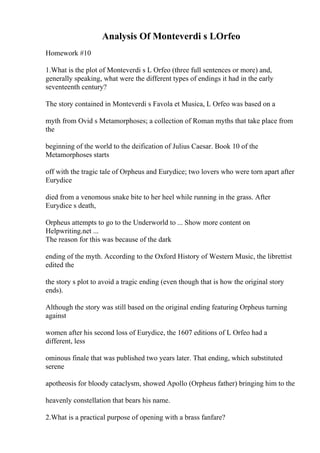 Analysis Of Monteverdi s LOrfeo
Homework #10
1.What is the plot of Monteverdi s L Orfeo (three full sentences or more) and,
generally speaking, what were the different types of endings it had in the early
seventeenth century?
The story contained in Monteverdi s Favola et Musica, L Orfeo was based on a
myth from Ovid s Metamorphoses; a collection of Roman myths that take place from
the
beginning of the world to the deification of Julius Caesar. Book 10 of the
Metamorphoses starts
off with the tragic tale of Orpheus and Eurydice; two lovers who were torn apart after
Eurydice
died from a venomous snake bite to her heel while running in the grass. After
Eurydice s death,
Orpheus attempts to go to the Underworld to ... Show more content on
Helpwriting.net ...
The reason for this was because of the dark
ending of the myth. According to the Oxford History of Western Music, the librettist
edited the
the story s plot to avoid a tragic ending (even though that is how the original story
ends).
Although the story was still based on the original ending featuring Orpheus turning
against
women after his second loss of Eurydice, the 1607 editions of L Orfeo had a
different, less
ominous finale that was published two years later. That ending, which substituted
serene
apotheosis for bloody cataclysm, showed Apollo (Orpheus father) bringing him to the
heavenly constellation that bears his name.
2.What is a practical purpose of opening with a brass fanfare?
 