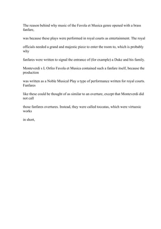 The reason behind why music of the Favola et Musica genre opened with a brass
fanfare,
was because these plays were performed in royal courts as entertainment. The royal
officials needed a grand and majestic piece to enter the room to, which is probably
why
fanfares were written to signal the entrance of (for example) a Duke and his family.
Monteverdi s L Orfeo Favola et Musica contained such a fanfare itself, because the
production
was written as a Noble Musical Play a type of performance written for royal courts.
Fanfares
like these could be thought of as similar to an overture, except that Monteverdi did
not call
those fanfares overtures. Instead, they were called toccatas, which were virtuosic
works
in short,
 
