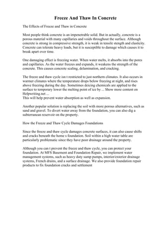 Freeze And Thaw In Concrete
The Effects of Freeze and Thaw in Concrete
Most people think concrete is an impenetrable solid. But in actually, concrete is a
porous material with many capillaries and voids throughout the surface. Although
concrete is strong in compressive strength, it is weak in tensile stength and elasticity.
Concrete can tolerate heavy loads, but it is susceptible to damage which causes it to
break apart over time.
One damaging effect is freezing water. When water melts, it absorbs into the pores
and capillaries. As the water freezes and expands, it weakens the strength of the
concrete. This causes concrete scaling, delamination, and cracking.
The freeze and thaw cycle isn t restricted to just northern climates. It also occurs in
warmer climates where the temperature drops below freezing at night, and rises
above freezing during the day. Sometimes deicing chemicals are applied to the
surface to temporary lower the melting point of ice by ... Show more content on
Helpwriting.net ...
This will help prevent water absorption as well as expansion.
Another popular solution is replacing the soil with more porous alternatives, such as
sand and gravel. To divert water away from the foundation, you can also dig a
subterranean reservoir on the property.
How the Freeze and Thaw Cycle Damages Foundations
Since the freeze and thaw cycle damages concrete surfaces, it can also cause shifts
and cracks beneath the home s foundation. Soil within a high water table are
particularly problematic since they have poor drainage around the property.
Although you can t prevent the freeze and thaw cycle, you can protect your
foundation. At MFS Basement and Foundation Repair, we implement water
management systems, such as heavy duty sump pumps, interior/exterior drainage
systems, French drains, and a surface drainage. We also provide foundation repair
products to fix foundation cracks and settlement
 