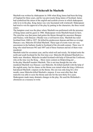 Witchcraft In Macbeth
Macbeth was written by shakespeare in 1606 when King James had been the king
of England for three years, and he was previously King James of Scotland. James
had symbolized the union of the english and scottish crowns in which shakespeare
refer to to in the play. King James was very fascinated with witchcraft. Shakespeare
had tried to win his approval of the play by putting in the characters, the three weird
sisters.
The hampton court was the place where Macbeth was performed with the presence
of King James and his guest in 1906. Shakespeare wrote Macbeth based on facts.
The storyline was that james had gotten the throne through his ancestors Banquo
and Fleance, with Duncan s Murder was a well known story. Macbeth has ruled
Scotland from 1040 to 1057. He killed his predecessor duncan and then as revenge
Duncan s son, Malcolm III killed Macbeth. These type of events were not very
uncommon in the barbaric feudal in Scotland of the eleventh century. There was 14
king who ruled between 943 and 1097 and of those fourteen and ten of them were
murdered.
Macbeth ruled for seventeen year, and he ruled well and wisely. He helped unite the
north and south Scotland for the first time ever. Malcolm III defeated Macbeth in a
battle near Aberdeen. Malcolm invaded Scotland with help of Edward the Confessor,
who at the time was the King ... Show more content on Helpwriting.net ...
In the play Macduff murders Macbeth. This is not true though the one who
murdered Macbeth was Duncan s son Malcolm. He killed macbeth with the help of
the english army, but his chance at the throne was ruined when the king s followers
had placed Macbeth s stepson on the throne. His son was only king for a few
month, cause Malcolm killed Macbeth s stepson. It was soon after that, that
malcolm was able to seize the throne and rule for the next thirty five years.
Shakespeare made many dramatic changes in the play. He used the Holinshed s
chronicles as a resource to write
 