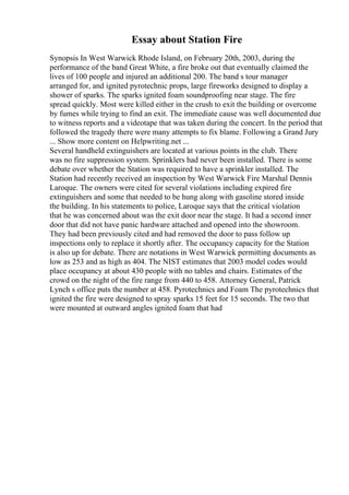 Essay about Station Fire
Synopsis In West Warwick Rhode Island, on February 20th, 2003, during the
performance of the band Great White, a fire broke out that eventually claimed the
lives of 100 people and injured an additional 200. The band s tour manager
arranged for, and ignited pyrotechnic props, large fireworks designed to display a
shower of sparks. The sparks ignited foam soundproofing near stage. The fire
spread quickly. Most were killed either in the crush to exit the building or overcome
by fumes while trying to find an exit. The immediate cause was well documented due
to witness reports and a videotape that was taken during the concert. In the period that
followed the tragedy there were many attempts to fix blame. Following a Grand Jury
... Show more content on Helpwriting.net ...
Several handheld extinguishers are located at various points in the club. There
was no fire suppression system. Sprinklers had never been installed. There is some
debate over whether the Station was required to have a sprinkler installed. The
Station had recently received an inspection by West Warwick Fire Marshal Dennis
Laroque. The owners were cited for several violations including expired fire
extinguishers and some that needed to be hung along with gasoline stored inside
the building. In his statements to police, Laroque says that the critical violation
that he was concerned about was the exit door near the stage. It had a second inner
door that did not have panic hardware attached and opened into the showroom.
They had been previously cited and had removed the door to pass follow up
inspections only to replace it shortly after. The occupancy capacity for the Station
is also up for debate. There are notations in West Warwick permitting documents as
low as 253 and as high as 404. The NIST estimates that 2003 model codes would
place occupancy at about 430 people with no tables and chairs. Estimates of the
crowd on the night of the fire range from 440 to 458. Attorney General, Patrick
Lynch s office puts the number at 458. Pyrotechnics and Foam The pyrotechnics that
ignited the fire were designed to spray sparks 15 feet for 15 seconds. The two that
were mounted at outward angles ignited foam that had
 