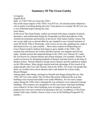 Summary Of The Great Gatsby
Livingston
English III H
Date: 11/7/2017 DГ©cor From the 1920 s
One of the major aspects of the 1920 s was dГ©cor. Art and decoration obtained a
role in nearly everything during this time. From parties to everyday life dГ©cor was
a very influential aspect during this time.
Jesse James
In the novel The Great Gatsby, readers are treated with many examples of artistic,
decorative, and architectural design by Fitzgeralds excellent descriptions of the
colorful environments and locations in the novel. Nick stated, Gatsby s house The
one on my right was a colossal affair by any standard it was a factual imitation of
some HГґtel de Ville in Normandy, with a tower on one side, spanking new under a
thin beard of raw ivy, and a marble ... Show more content on Helpwriting.net ...
Coco Chanel created a fashion that began to grow rapidly in the 1920 s. She
created suits and dresses for women and they became very popular and still are
today. Another person that impacted design in the 1920 s was Thomas W. Lamb.
He was known as a famous theater and cinema designer. For example, Thomas W.
Lamb was known for designing hundreds of theaters and later known as the king of
theaters (Gray). Thomas helped to design movie theaters and this sparked an impact
on the 20th century. Many people enjoyed and took advantage of how much of an
impact people, like Coco and Thomas, had on the 1920 s. If it wasn t for people like
them, we wouldn t have movie theaters and a cute fashion for women today.
Bryant Morgan
Among many other things, art began to flourish and change during this era. One
1920 s dГ©cor critic stated, The Art Deco Movement influenced the way that
buildings were erected and clothes were made (Modras). Art was such a major
aspect during the 1920 s that it changed the way architects were expected to design
buildings. This created a new perspective on the way houses and major buildings
were looked at. In fact, these buildings were no longer just used for practical
purposes but were now created to be pleasing to the eye. In addition, in The Great
Gatsby Nick notes, Gatsby s house is also a very lavish building (Fitzgerald 14).
Gatsby s
 