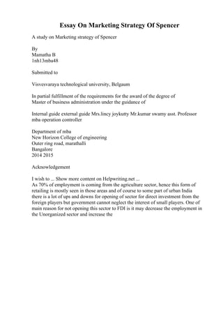 Essay On Marketing Strategy Of Spencer
A study on Marketing strategy of Spencer
By
Mamatha B
1nh13mba48
Submitted to
Visvesvaraya technological university, Belgaum
In partial fulfillment of the requirements for the award of the degree of
Master of business administration under the guidance of
Internal guide external guide Mrs.lincy joykutty Mr.kumar swamy asst. Professor
mba operation controller
Department of mba
New Horizon College of engineering
Outer ring road, marathalli
Bangalore
2014 2015
Acknowledgement
I wish to ... Show more content on Helpwriting.net ...
As 70% of employment is coming from the agriculture sector, hence this form of
retailing is mostly seen in those areas and of course to some part of urban India
there is a lot of ups and downs for opening of sector for direct investment from the
foreign players but government cannot neglect the interest of small players. One of
main reason for not opening this sector to FDI is it may decrease the employment in
the Unorganized sector and increase the
 