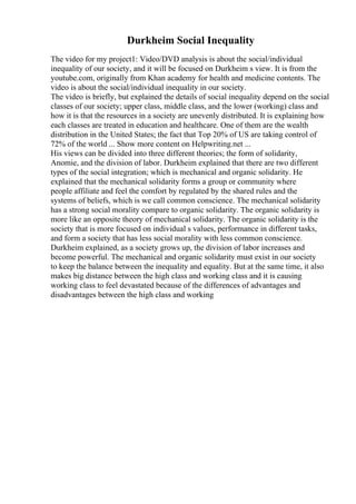 Durkheim Social Inequality
The video for my project1: Video/DVD analysis is about the social/individual
inequality of our society, and it will be focused on Durkheim s view. It is from the
youtube.com, originally from Khan academy for health and medicine contents. The
video is about the social/individual inequality in our society.
The video is briefly, but explained the details of social inequality depend on the social
classes of our society; upper class, middle class, and the lower (working) class and
how it is that the resources in a society are unevenly distributed. It is explaining how
each classes are treated in education and healthcare. One of them are the wealth
distribution in the United States; the fact that Top 20% of US are taking control of
72% of the world ... Show more content on Helpwriting.net ...
His views can be divided into three different theories; the form of solidarity,
Anomie, and the division of labor. Durkheim explained that there are two different
types of the social integration; which is mechanical and organic solidarity. He
explained that the mechanical solidarity forms a group or community where
people affiliate and feel the comfort by regulated by the shared rules and the
systems of beliefs, which is we call common conscience. The mechanical solidarity
has a strong social morality compare to organic solidarity. The organic solidarity is
more like an opposite theory of mechanical solidarity. The organic solidarity is the
society that is more focused on individual s values, performance in different tasks,
and form a society that has less social morality with less common conscience.
Durkheim explained, as a society grows up, the division of labor increases and
become powerful. The mechanical and organic solidarity must exist in our society
to keep the balance between the inequality and equality. But at the same time, it also
makes big distance between the high class and working class and it is causing
working class to feel devastated because of the differences of advantages and
disadvantages between the high class and working
 