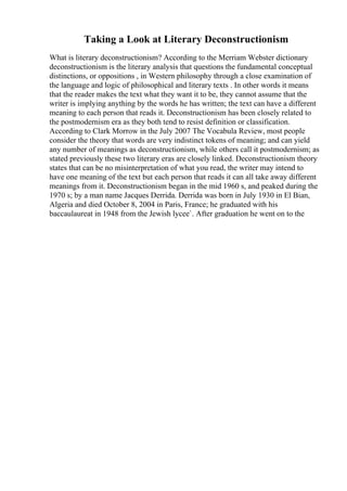 Taking a Look at Literary Deconstructionism
What is literary deconstructionism? According to the Merriam Webster dictionary
deconstructionism is the literary analysis that questions the fundamental conceptual
distinctions, or oppositions , in Western philosophy through a close examination of
the language and logic of philosophical and literary texts . In other words it means
that the reader makes the text what they want it to be, they cannot assume that the
writer is implying anything by the words he has written; the text can have a different
meaning to each person that reads it. Deconstructionism has been closely related to
the postmodernism era as they both tend to resist definition or classification.
According to Clark Morrow in the July 2007 The Vocabula Review, most people
consider the theory that words are very indistinct tokens of meaning; and can yield
any number of meanings as deconstructionism, while others call it postmodernism; as
stated previously these two literary eras are closely linked. Deconstructionism theory
states that can be no misinterpretation of what you read, the writer may intend to
have one meaning of the text but each person that reads it can all take away different
meanings from it. Deconstructionism began in the mid 1960 s, and peaked during the
1970 s; by a man name Jacques Derrida. Derrida was born in July 1930 in El Bian,
Algeria and died October 8, 2004 in Paris, France; he graduated with his
baccaulaureat in 1948 from the Jewish lycee`. After graduation he went on to the
 