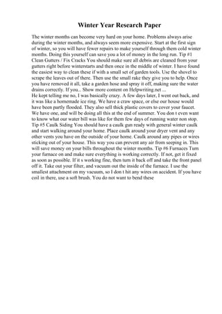 Winter Year Research Paper
The winter months can become very hard on your home. Problems always arise
during the winter months, and always seem more expensive. Start at the first sign
of winter, so you will have fewer repairs to make yourself through them cold winter
months. Doing this yourself can save you a lot of money in the long run. Tip #1
Clean Gutters / Fix Cracks You should make sure all debris are cleaned from your
gutters right before winterstarts and then once in the middle of winter. I have found
the easiest way to clean these if with a small set of garden tools. Use the shovel to
scrape the leaves out of there. Then use the small rake they give you to help. Once
you have removed it all, take a garden hose and spray it off, making sure the water
drains correctly. If you... Show more content on Helpwriting.net ...
He kept telling me no, I was basically crazy. A few days later, I went out back, and
it was like a homemade ice ring. We have a craw space, or else our house would
have been partly flooded. They also sell thick plastic covers to cover your faucet.
We have one, and will be doing all this at the end of summer. You don t even want
to know what our water bill was like for them few days of running water non stop.
Tip #5 Caulk Siding You should have a caulk gun ready with general winter caulk
and start walking around your home. Place caulk around your dryer vent and any
other vents you have on the outside of your home. Caulk around any pipes or wires
sticking out of your house. This way you can prevent any air from seeping in. This
will save money on your bills throughout the winter months. Tip #6 Furnaces Turn
your furnace on and make sure everything is working correctly. If not, get it fixed
as soon as possible. If it s working fine, then turn it back off and take the front panel
off it. Take out your filter, and vacuum out the inside of the furnace. I use the
smallest attachment on my vacuum, so I don t hit any wires on accident. If you have
coil in there, use a soft brush. You do not want to bend these
 