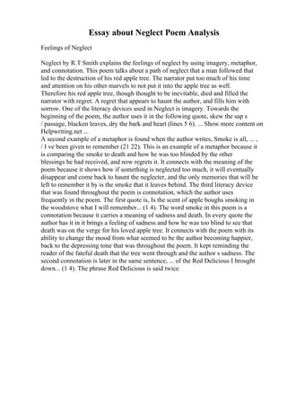 Essay about Neglect Poem Analysis
Feelings of Neglect
Neglect by R.T Smith explains the feelings of neglect by using imagery, metaphor,
and connotation. This poem talks about a path of neglect that a man followed that
led to the destruction of his red apple tree. The narrator put too much of his time
and attention on his other marvels to not put it into the apple tree as well.
Therefore his red apple tree, though thought to be inevitable, died and filled the
narrator with regret. A regret that appears to haunt the author, and fills him with
sorrow. One of the literacy devices used in Neglect is imagery. Towards the
beginning of the poem, the author uses it in the following quote, skew the sap s
/ passage, blacken leaves, dry the bark and heart (lines 5 6). ... Show more content on
Helpwriting.net ...
A second example of a metaphor is found when the author writes, Smoke is all, ... ,
/ I ve been given to remember (21 22). This is an example of a metaphor because it
is comparing the smoke to death and how he was too blinded by the other
blessings he had received, and now regrets it. It connects with the meaning of the
poem because it shows how if something is neglected too much, it will eventually
disappear and come back to haunt the neglecter, and the only memories that will be
left to remember it by is the smoke that it leaves behind. The third literacy device
that was found throughout the poem is connotation, which the author uses
frequently in the poem. The first quote is, Is the scent of apple boughs smoking in
the woodstove what I will remember... (1 4). The word smoke in this poem is a
connotation because it carries a meaning of sadness and death. In every quote the
author has it in it brings a feeling of sadness and how he was too blind to see that
death was on the verge for his loved apple tree. It connects with the poem with its
ability to change the mood from what seemed to be the author becoming happier,
back to the depressing tone that was throughout the poem. It kept reminding the
reader of the fateful death that the tree went through and the author s sadness. The
second connotation is later in the same sentence, ... of the Red Delicious I brought
down... (1 4). The phrase Red Delicious is said twice
 