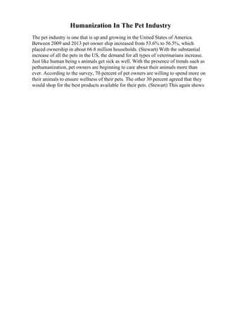 Humanization In The Pet Industry
The pet industry is one that is up and growing in the United States of America.
Between 2009 and 2013 pet owner ship increased from 53.6% to 56.5%, which
placed ownership in about 66.8 million households. (Stewart) With the substantial
increase of all the pets in the US, the demand for all types of veterinarians increase.
Just like human being s animals get sick as well. With the presence of trends such as
pethumanization, pet owners are beginning to care about their animals more than
ever. According to the survey, 70 percent of pet owners are willing to spend more on
their animals to ensure wellness of their pets. The other 30 percent agreed that they
would shop for the best products available for their pets. (Stewart) This again shows
 