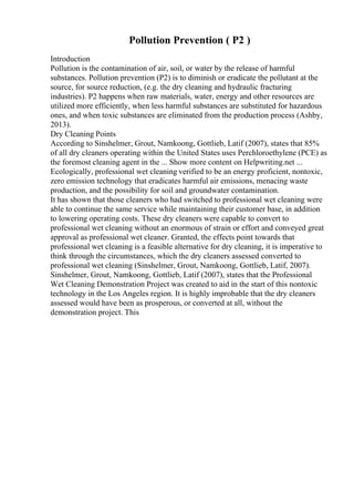 Pollution Prevention ( P2 )
Introduction
Pollution is the contamination of air, soil, or water by the release of harmful
substances. Pollution prevention (P2) is to diminish or eradicate the pollutant at the
source, for source reduction, (e.g. the dry cleaning and hydraulic fracturing
industries). P2 happens when raw materials, water, energy and other resources are
utilized more efficiently, when less harmful substances are substituted for hazardous
ones, and when toxic substances are eliminated from the production process (Ashby,
2013).
Dry Cleaning Points
According to Sinshelmer, Grout, Namkoong, Gottlieb, Latif (2007), states that 85%
of all dry cleaners operating within the United States uses Perchloroethylene (PCE) as
the foremost cleaning agent in the ... Show more content on Helpwriting.net ...
Ecologically, professional wet cleaning verified to be an energy proficient, nontoxic,
zero emission technology that eradicates harmful air emissions, menacing waste
production, and the possibility for soil and groundwater contamination.
It has shown that those cleaners who had switched to professional wet cleaning were
able to continue the same service while maintaining their customer base, in addition
to lowering operating costs. These dry cleaners were capable to convert to
professional wet cleaning without an enormous of strain or effort and conveyed great
approval as professional wet cleaner. Granted, the effects point towards that
professional wet cleaning is a feasible alternative for dry cleaning, it is imperative to
think through the circumstances, which the dry cleaners assessed converted to
professional wet cleaning (Sinshelmer, Grout, Namkoong, Gottlieb, Latif, 2007).
Sinshelmer, Grout, Namkoong, Gottlieb, Latif (2007), states that the Professional
Wet Cleaning Demonstration Project was created to aid in the start of this nontoxic
technology in the Los Angeles region. It is highly improbable that the dry cleaners
assessed would have been as prosperous, or converted at all, without the
demonstration project. This
 