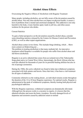 Alcohol Abuse Effects
Overcoming the Negative Effects of Alcoholism with Ibogaine Treatment
Many people, including alcoholics, are not fully aware of the devastation caused by
alcohol abuse. Not only does alcohol have an impact on physical health, it causes a
host of problems from a mental and emotional standpoint. This addiction is not only
harmful to the body, it tears families apart, leads to job loss, and often causes
isolation for the person who drinks.
Current Statistics
To gain a better perspective on the devastation caused by alcohol abuse, consider
some disturbing statistics released by the Centers for Disease Control and Prevention
(CDC), as well as other expert organizations.
Alcohol abuse comes in two forms. This includes binge drinking, which ... Show
more content on Helpwriting.net ...
The problem in treating alcoholism is that many methods fail. An innovative
treatment called Ibogaine is available for people who suffer from alcohol abuse and
full blown alcoholism.
Ibogaine is an active alkaloid that comes from an isolated root of the Tabernanthe
iboga plant native to Central West Africa. Interestingly, the Bwiti African tribe has
used this alkaloid for thousands of years for its powerful healing abilities but also in
rite of passage ceremonies.
During the 1960s, this active alkaloid was found to help stop withdrawal symptoms
associated with both opiates and heroin. Since that time, it has been a vital treatment
for all types of addictions.
Commonly referred to as the waking dream , an individual remains awake throughout
the duration of the 12 to 24 hour Ibogaine experience. For optimal results, Ibogaine is
administered at the peak of withdrawal symptoms, thereby treating both physical and
psychological addiction.
With the Ibogaine experience, withdrawal symptoms are dramatically alleviated.
Although how the process works is a mystery to experts, it is known that this
alkaloid refreshes and resets the brain s receptors. Severely damaged levels of
dopamine and serotonin caused by addiction return to normal
 