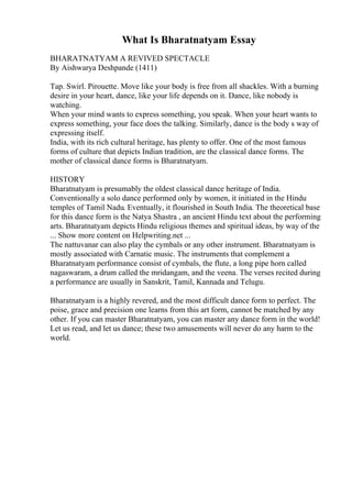 What Is Bharatnatyam Essay
BHARATNATYAM A REVIVED SPECTACLE
By Aishwarya Deshpande (1411)
Tap. Swirl. Pirouette. Move like your body is free from all shackles. With a burning
desire in your heart, dance, like your life depends on it. Dance, like nobody is
watching.
When your mind wants to express something, you speak. When your heart wants to
express something, your face does the talking. Similarly, dance is the body s way of
expressing itself.
India, with its rich cultural heritage, has plenty to offer. One of the most famous
forms of culture that depicts Indian tradition, are the classical dance forms. The
mother of classical dance forms is Bharatnatyam.
HISTORY
Bharatnatyam is presumably the oldest classical dance heritage of India.
Conventionally a solo dance performed only by women, it initiated in the Hindu
temples of Tamil Nadu. Eventually, it flourished in South India. The theoretical base
for this dance form is the Natya Shastra , an ancient Hindu text about the performing
arts. Bharatnatyam depicts Hindu religious themes and spiritual ideas, by way of the
... Show more content on Helpwriting.net ...
The nattuvanar can also play the cymbals or any other instrument. Bharatnatyam is
mostly associated with Carnatic music. The instruments that complement a
Bharatnatyam performance consist of cymbals, the flute, a long pipe horn called
nagaswaram, a drum called the mridangam, and the veena. The verses recited during
a performance are usually in Sanskrit, Tamil, Kannada and Telugu.
Bharatnatyam is a highly revered, and the most difficult dance form to perfect. The
poise, grace and precision one learns from this art form, cannot be matched by any
other. If you can master Bharatnatyam, you can master any dance form in the world!
Let us read, and let us dance; these two amusements will never do any harm to the
world.
 