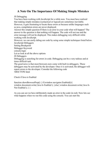 A Note On The Importance Of Making Simple Mistakes
JS Debugging
You have been working with JavaScript for a while now. You must have realized
that making simple mistakes (syntactical or logical) are sometimes inevitable.
However, it gets frustrating to locate these errors as because unlike languages such
as java, compilation errors are never displayed.
Answer this simple question If there is an error in your code what will happen? The
answer to the question is that nothing will happen. The code will not run and the
error message will not be displayed. This makes debugging very difficult while
working with JavaScript.
However, we can easily debug our code by using some simple techniques listed below.
JavaScript Debuggers
Setting Breakpoint
Debugger Keyword
console.log()
Let us look at all the above options
JS Debuggers
Debugging is searching for errors in code. Debugging can be a very tedious and at
times difficult task.
The good news is that most browsers now come with built in debuggers. These
debuggers may be activated by the developer. Once it is activated, the debugger will
report errors to the developer. Consider the following code
!DOCTYPE html
Check if Java is Enabled
function showBrowserProp() { if (window.navigator.Enabled()){
window.document.write( Java Is Enabled ); }else{ window.document.write( Java Is
Not Enabled ); } }
As you can see we have deliberately made an error in the code (in red). Now lets see
what happens when we run this code using the console. You can start the
 