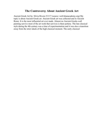 The Controversy About Ancient Greek Art
Ancient Greek Art by: Silvia Rivera 5/2/17 (source: web khanacademy.org) My
topic is about Ancient Greek art. Ancient Greek art was collected and in Ancient
Rome. It is the most influential art ever made. Almost no Ancient Greeks wall
painting survive most of the art work that survives is there pottery. The late classical
style during the 4th century was a time of experimentation and it was also a transition
away from the strict ideals of the high classical moment. The early classical
 