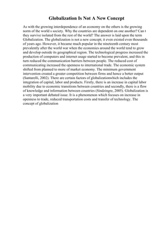 Globalization Is Not A New Concept
As with the growing interdependence of an economy on the others is the growing
norm of the world s society. Why the countries are dependent on one another? Can t
they survive isolated from the rest of the world? The answer is laid upon the term
Globalization. The globalization is not a new concept; it even existed even thousands
of years ago. However, it became much popular in the nineteenth century most
prevalently after the world war when the economies around the world tend to grow
and develop outside its geographical region. The technological progress increased the
production of computers and internet usage started to become prevalent, and this in
turn reduced the communication barriers between people. The reduced cost of
communicating increased the openness to international trade. The economic system
shifted from planned to more of market economy. The minimum government
intervention created a greater competition between firms and hence a better output
(Santarelli, 2002). There are certain factors of globalizationwhich includes the
integration of capital, labor and products. Firstly, there is an increase in capital labor
mobility due to economic transitions between countries and secondly, there is a flow
of knowledge and information between countries (Sindzingre, 2005). Globalization is
a very important debated issue. It is a phenomenon which focuses on increase in
openness to trade, reduced transportation costs and transfer of technology. The
concept of globalization
 