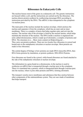 Ribosomes In Eukaryotic Cells
The nucleus houses most of the genes in a eukaryotic cell. The genetic instructions
are housed within a cell, and the instructions are carried out by the ribosomes. The
nucleus directs protein synthesis by synthesizing messenger RNA according to
instructions provided by the DNA. The mRNA is then transported to the cytoplasm
via nuclear pores.
The main parts of the nucleus include the nuclear envelope, which encloses the
nucleus and separates it from the cytoplasm, which has an outer and an inner
membrane. There is a complex of pores that helps regulate entry and exit into the
nucleus. The nuclear side of the envelope is lined by the nuclear lamina, which helps
maintain the structure of the nucleus. The DNA inside a nucleus is organized into
units called chromosomes, which is made up of chromatin, a complex of proteins and
DNA. The structures in a ... Show more content on Helpwriting.net ...
They carry out protein synthesis. There are two locales free ribosomes in cytosol and
bound ones to the endoplasmic reticulum or nuclear envelope. Most proteins are
made in free ribosomes.
The central dogma of biology is how proteins are made DNA transcribes RNA, then
RNA forms proteins by translation, or protein synthesis. DNA RNA Proteins.
Free ribosomes are found in the cytosol, while bound ribosomes are found attached to
the side of the endoplasmic reticulum or nuclear envelope.
The information in a gene,found on a chromosome, in the nucleus is used to
synthesize an mRNA that is transported through a nuclear pore to the cytoplasm.
There it is translated into a protein, which is transported back through a nuclear pore
into the nucleus, where it joins other proteins and DNA, forming chromatin.
The transport vesicles move membranes and substances that they enclose between
other components of the endomembrane system. They are sacs made of membrane
that helps transport
 