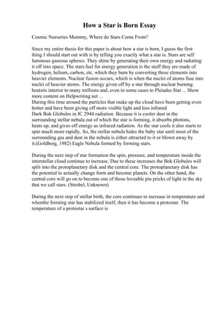 How a Star is Born Essay
Cosmic Nurseries Mommy, Where do Stars Come From?
Since my entire thesis for this paper is about how a star is born, I guess the first
thing I should start out with is by telling you exactly what a star is. Stars are self
luminous gaseous spheres. They shine by generating their own energy and radiating
it off into space. The stars fuel for energy generation is the stuff they are made of
hydrogen, helium, carbon, etc. which they burn by converting these elements into
heavier elements. Nuclear fusion occurs, which is when the nuclei of atoms fuse into
nuclei of heavier atoms. The energy given off by a star through nuclear burning
heatsits interior to many millions and, even in some cases to Pleiades Star ... Show
more content on Helpwriting.net ...
During this time around the particles that make up the cloud have been getting even
hotter and have been giving off more visible light and less infrared
Dark Bok Globules in IC 2944 radiation. Because it is cooler dust in the
surrounding stellar nebula out of which the star is forming, it absorbs photons,
heats up, and gives off energy as infrared radiation. As the star cools it also starts to
spin much more rapidly. So, the stellar nebula hides the baby star until most of the
surrounding gas and dust in the nebula is either attracted to it or blown away by
it.(Goldberg, 1982) Eagle Nebula formed by forming stars.
During the next step of star formation the spin, pressure, and temperature inside the
interstellar cloud continue to increase. Due to these increases the Bok Globules will
split into the protoplanetary disk and the central core. The protoplanetary disk has
the potential to actually change form and become planets. On the other hand, the
central core will go on to become one of those loveable pin pricks of light in the sky
that we call stars. (Strobel, Unknown)
During the next step of stellar birth, the core continues to increase in temperature and
whenthe forming star has stabilized itself, then it has become a protostar. The
temperature of a protostar s surface is
 