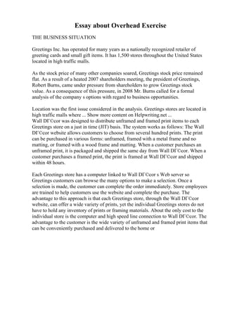 Essay about Overhead Exercise
THE BUSINESS SITUATION
Greetings Inc. has operated for many years as a nationally recognized retailer of
greeting cards and small gift items. It has 1,500 stores throughout the United States
located in high traffic malls.
As the stock price of many other companies soared, Greetings stock price remained
flat. As a result of a heated 2007 shareholders meeting, the president of Greetings,
Robert Burns, came under pressure from shareholders to grow Greetings stock
value. As a consequence of this pressure, in 2008 Mr. Burns called for a formal
analysis of the company s options with regard to business opportunities.
Location was the first issue considered in the analysis. Greetings stores are located in
high traffic malls where ... Show more content on Helpwriting.net ...
Wall DГ©cor was designed to distribute unframed and framed print items to each
Greetings store on a just in time (JIT) basis. The system works as follows: The Wall
DГ©cor website allows customers to choose from several hundred prints. The print
can be purchased in various forms: unframed, framed with a metal frame and no
matting, or framed with a wood frame and matting. When a customer purchases an
unframed print, it is packaged and shipped the same day from Wall DГ©cor. When a
customer purchases a framed print, the print is framed at Wall DГ©cor and shipped
within 48 hours.
Each Greetings store has a computer linked to Wall DГ©cor s Web server so
Greetings customers can browse the many options to make a selection. Once a
selection is made, the customer can complete the order immediately. Store employees
are trained to help customers use the website and complete the purchase. The
advantage to this approach is that each Greetings store, through the Wall DГ©cor
website, can offer a wide variety of prints, yet the individual Greetings stores do not
have to hold any inventory of prints or framing materials. About the only cost to the
individual store is the computer and high speed line connection to Wall DГ©cor. The
advantage to the customer is the wide variety of unframed and framed print items that
can be conveniently purchased and delivered to the home or
 